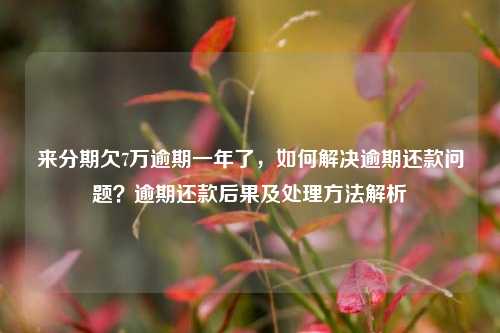 来分期欠7万逾期一年了，如何解决逾期还款问题？逾期还款后果及处理方法解析